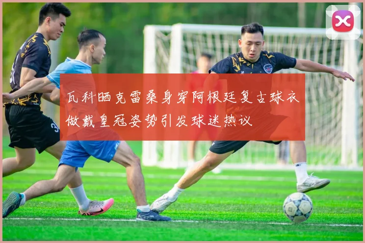 瓦科晒克雷桑身穿阿根廷复古球衣做戴皇冠姿势引发球迷热议