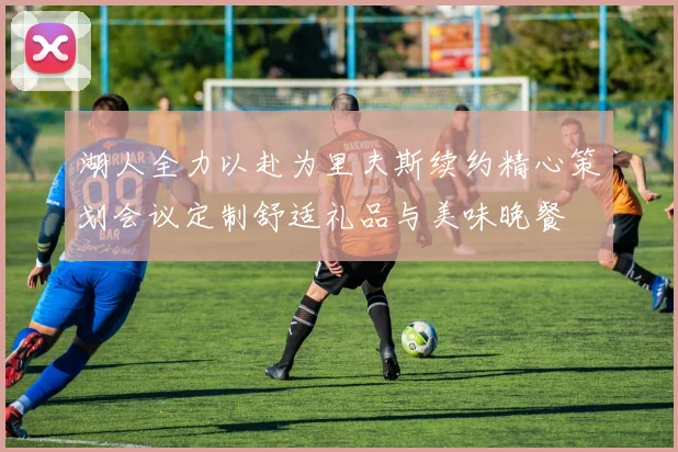 湖人全力以赴为里夫斯续约精心策划会议定制舒适礼品与美味晚餐
