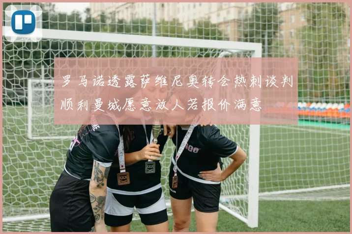 罗马诺透露萨维尼奥转会热刺谈判顺利曼城愿意放人若报价满意