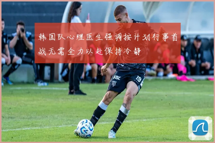 韩国队心理医生强调按计划行事首战无需全力以赴保持冷静