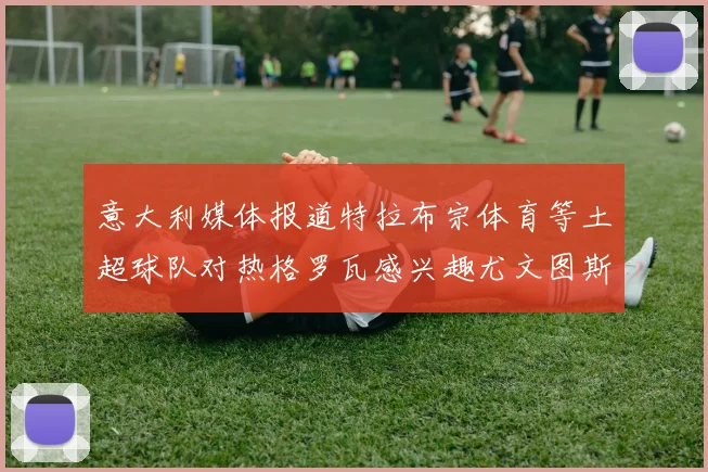 意大利媒体报道特拉布宗体育等土超球队对热格罗瓦感兴趣尤文图斯准备出售该球员