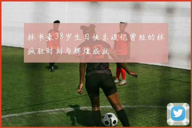 林书豪38岁生日快乐追忆曾经的林疯狂时刻与辉煌成就
