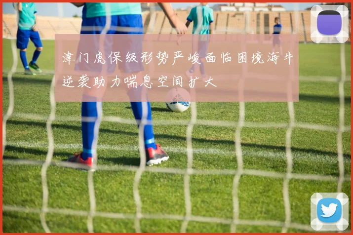 津门虎保级形势严峻面临困境海牛逆袭助力喘息空间扩大