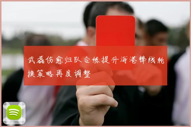 武磊伤愈归队合练提升海港锋线轮换策略再度调整