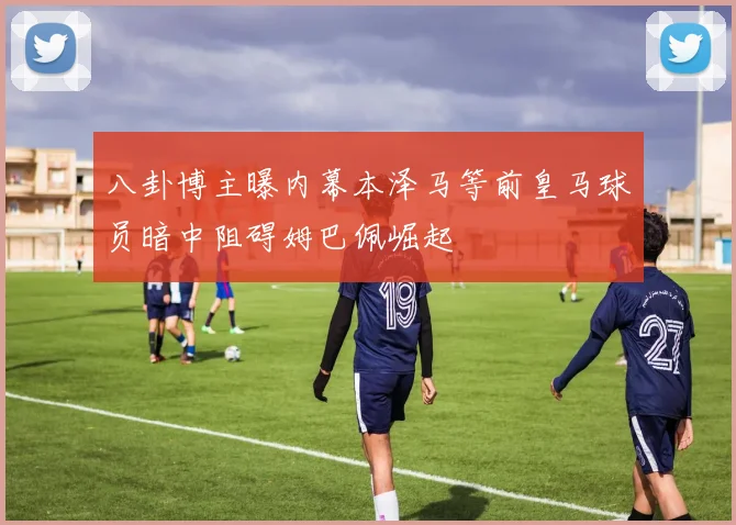 八卦博主曝内幕本泽马等前皇马球员暗中阻碍姆巴佩崛起