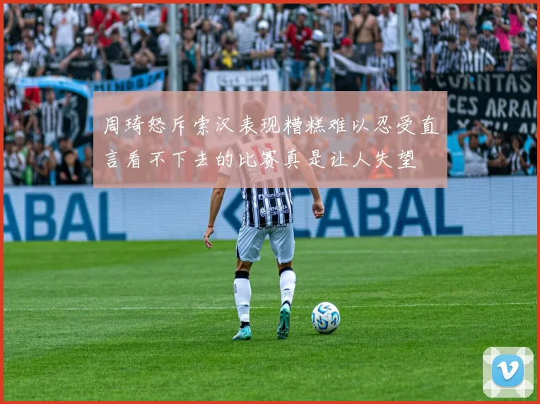 周琦怒斥索汉表现糟糕难以忍受直言看不下去的比赛真是让人失望