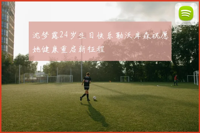 沈梦露24岁生日快乐勒沃库森祝愿她健康重启新征程