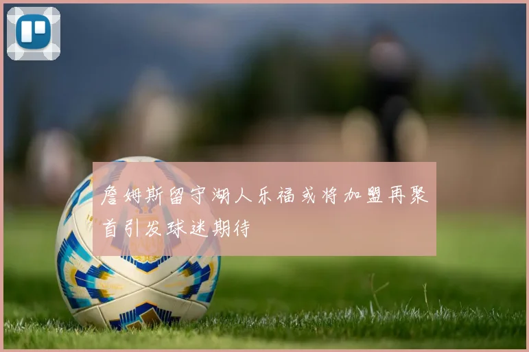 詹姆斯留守湖人乐福或将加盟再聚首引发球迷期待