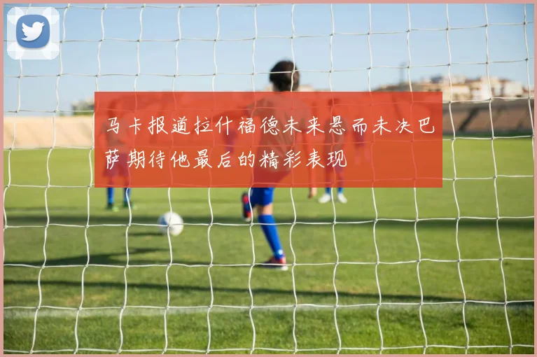 马卡报道拉什福德未来悬而未决巴萨期待他最后的精彩表现