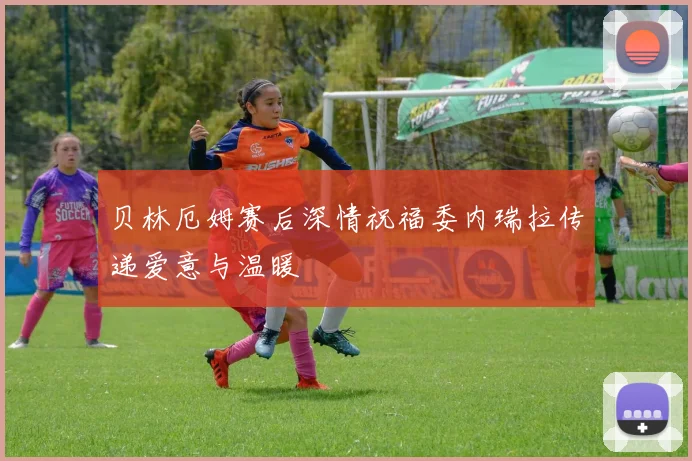 贝林厄姆赛后深情祝福委内瑞拉传递爱意与温暖