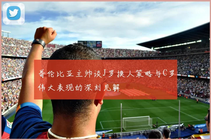 哥伦比亚主帅谈J罗换人策略与C罗伟大表现的深刻见解