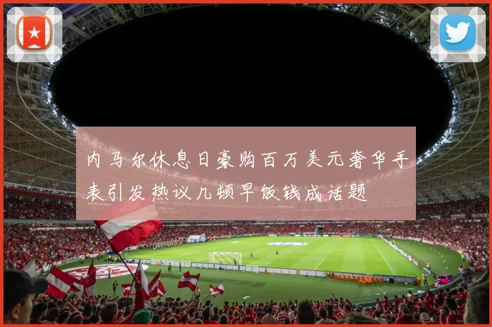 内马尔休息日豪购百万美元奢华手表引发热议几顿早饭钱成话题