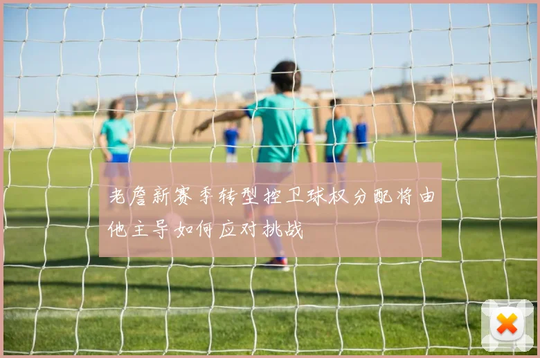 老詹新赛季转型控卫球权分配将由他主导如何应对挑战