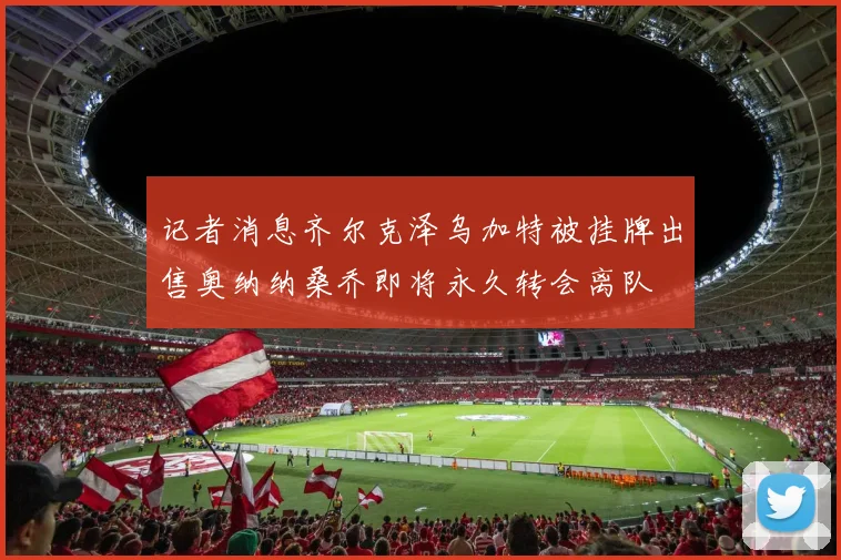 记者消息齐尔克泽乌加特被挂牌出售奥纳纳桑乔即将永久转会离队