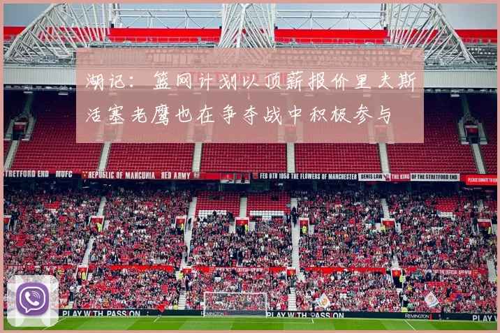 湖记：篮网计划以顶薪报价里夫斯活塞老鹰也在争夺战中积极参与