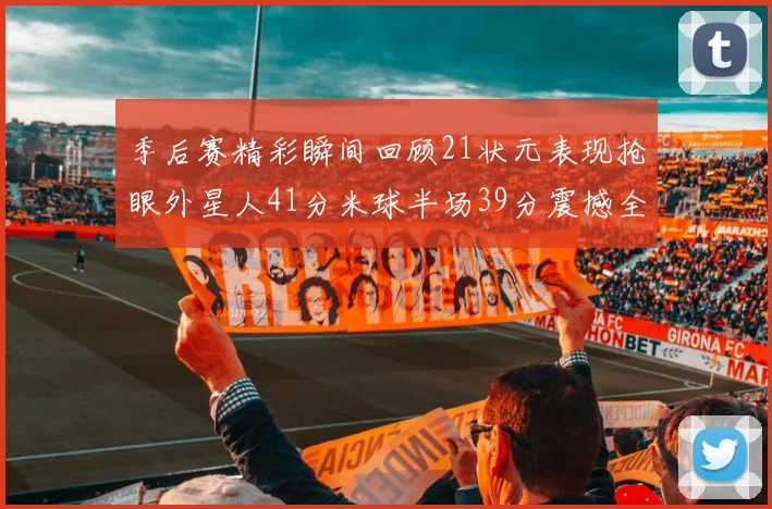 季后赛精彩瞬间回顾21状元表现抢眼外星人41分米球半场39分震撼全场