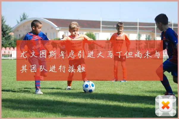 尤文图斯考虑引进大马丁但尚未与其团队进行接触