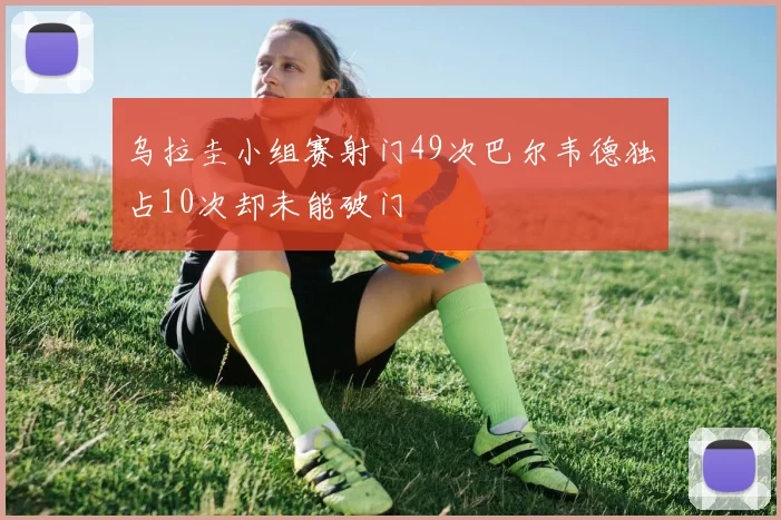 乌拉圭小组赛射门49次巴尔韦德独占10次却未能破门