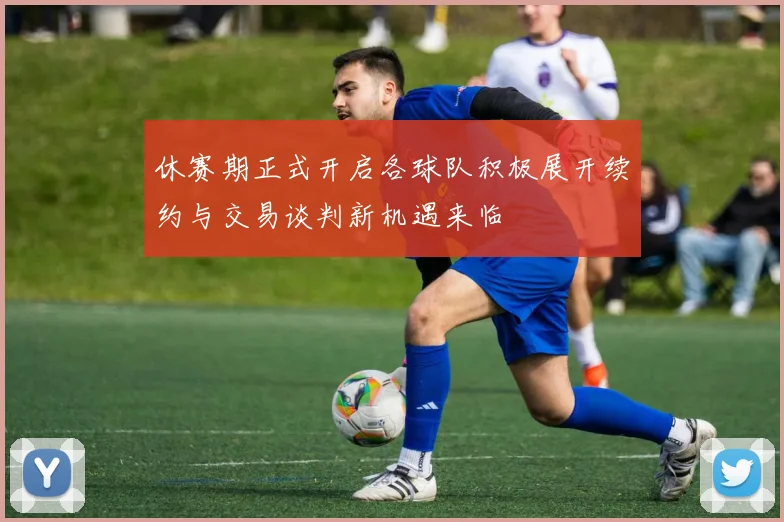 休赛期正式开启各球队积极展开续约与交易谈判新机遇来临
