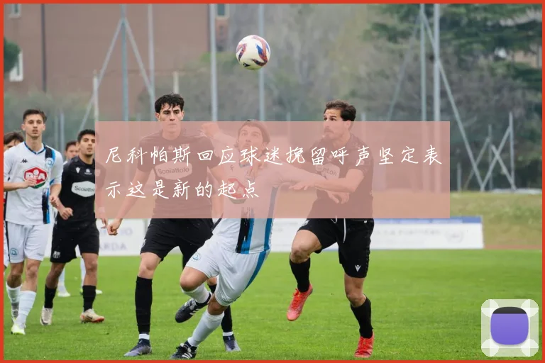 尼科帕斯回应球迷挽留呼声坚定表示这是新的起点