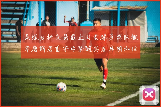 美媒分析交易截止日前球员离队概率唐斯居首字母紧随其后库明加位列第三