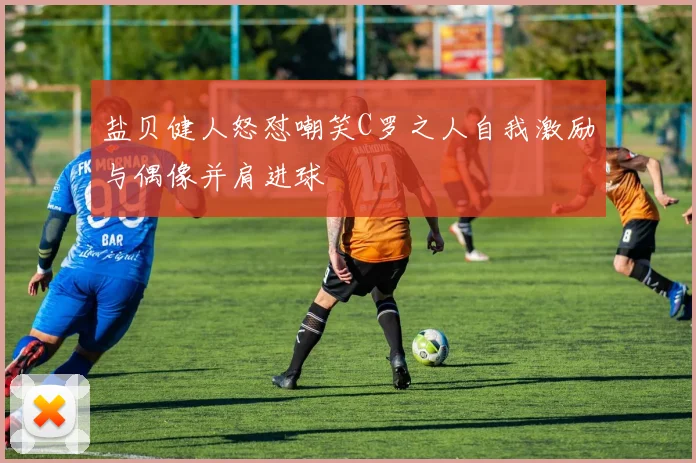 盐贝健人怒怼嘲笑C罗之人自我激励与偶像并肩进球