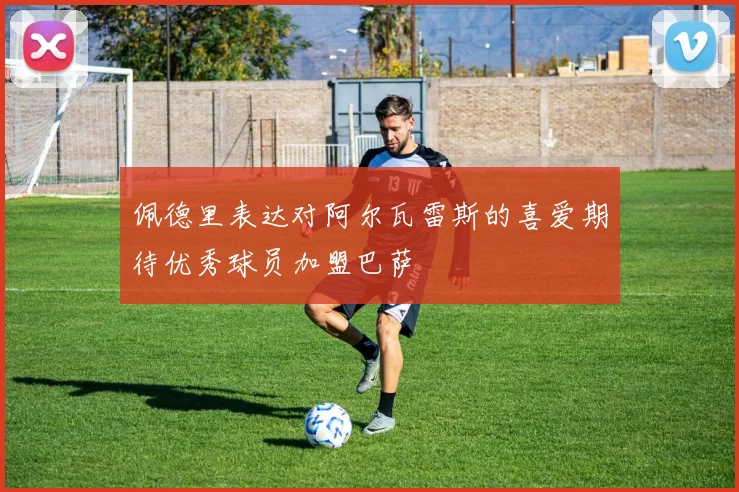 佩德里表达对阿尔瓦雷斯的喜爱期待优秀球员加盟巴萨