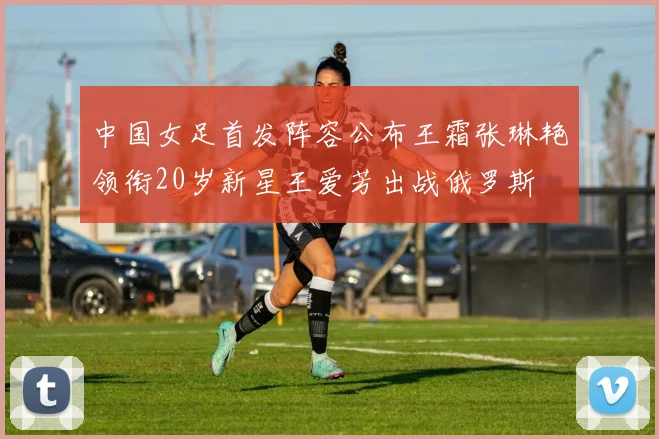 中国女足首发阵容公布王霜张琳艳领衔20岁新星王爱芳出战俄罗斯
