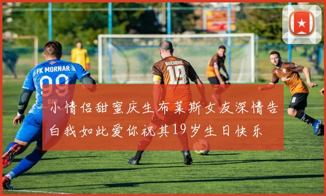 小情侣甜蜜庆生布莱斯女友深情告白我如此爱你祝其19岁生日快乐