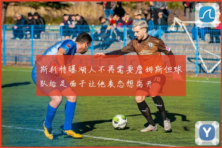 斯科特曝湖人不再需要詹姆斯但球队给足面子让他表态想离开