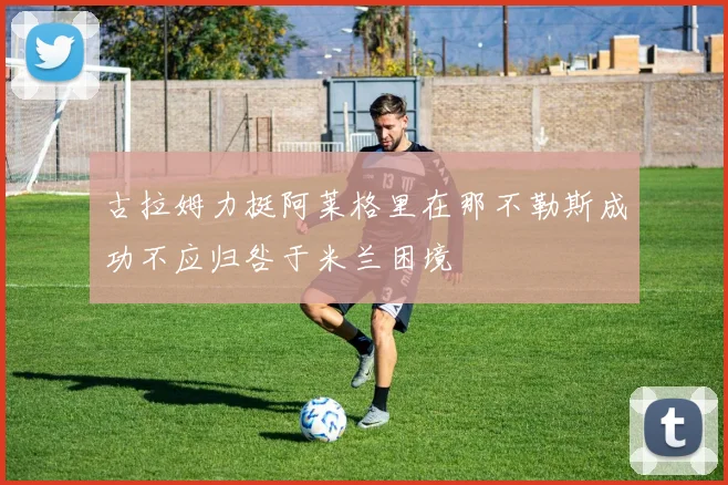 古拉姆力挺阿莱格里在那不勒斯成功不应归咎于米兰困境