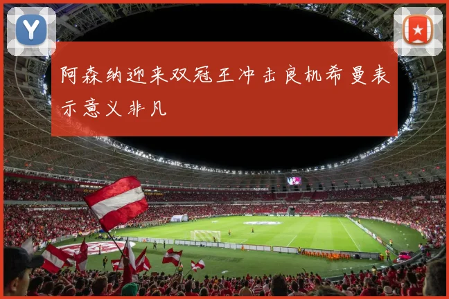阿森纳迎来双冠王冲击良机希曼表示意义非凡