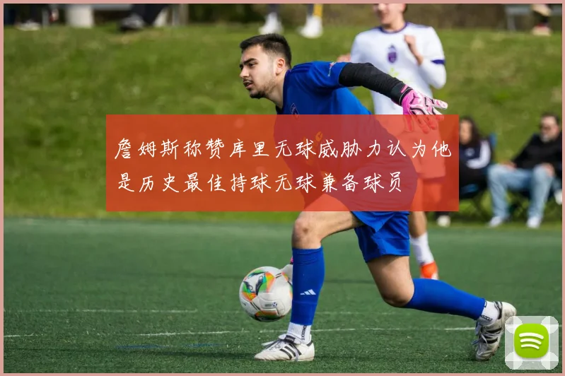 詹姆斯称赞库里无球威胁力认为他是历史最佳持球无球兼备球员