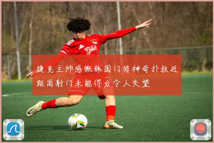捷克主帅感慨韩国门将神奇扑救近距离射门未能得分令人失望