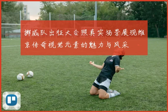 挪威队出征大合照真实场景展现维京传奇视觉元素的魅力与风采