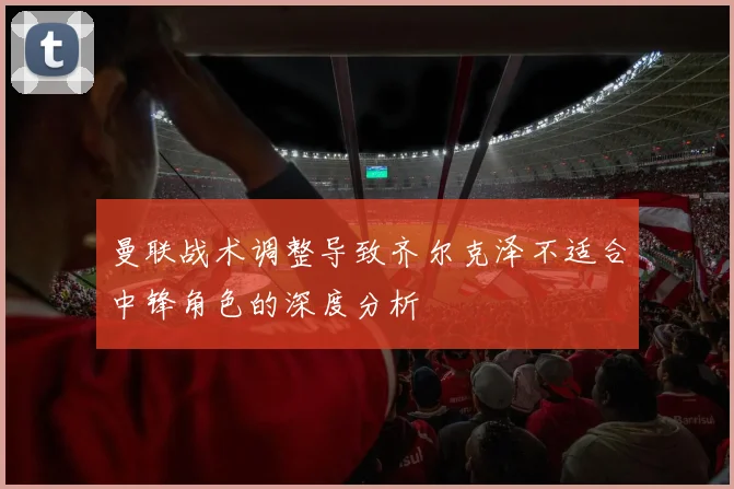 曼联战术调整导致齐尔克泽不适合中锋角色的深度分析