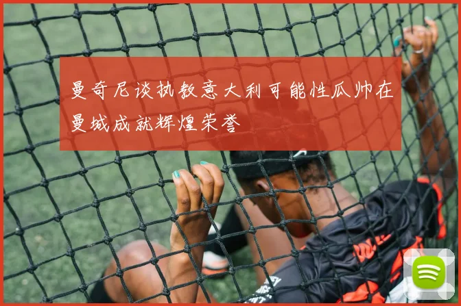 曼奇尼谈执教意大利可能性瓜帅在曼城成就辉煌荣誉