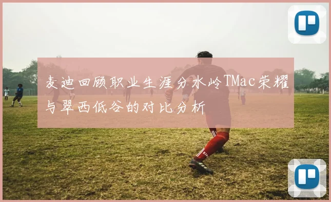 麦迪回顾职业生涯分水岭TMac荣耀与翠西低谷的对比分析